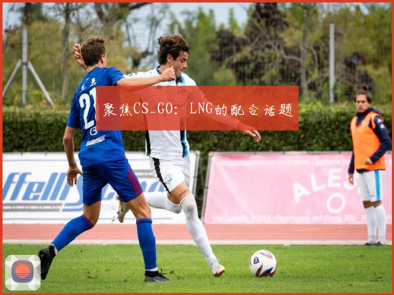 聚焦CS_GO：LNG的配合话题