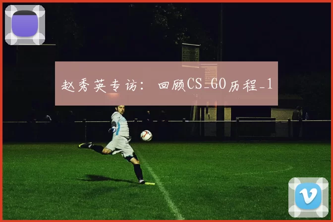 赵秀英专访：回顾CS_GO历程_1