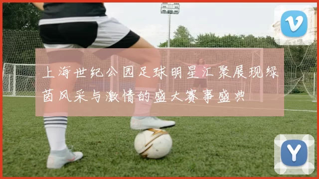 上海世纪公园足球明星汇聚展现绿茵风采与激情的盛大赛事盛典