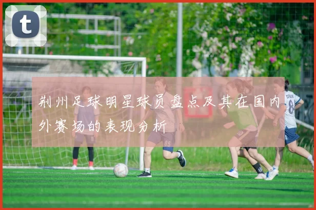 荆州足球明星球员盘点及其在国内外赛场的表现分析