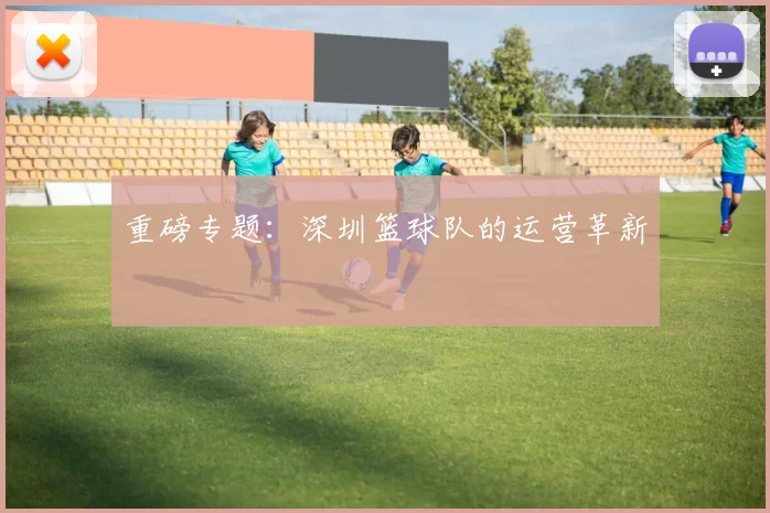 重磅专题：深圳篮球队的运营革新